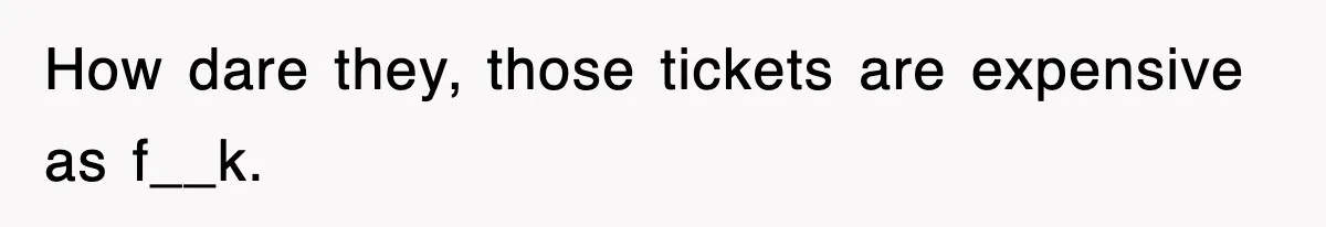 How dare they, those tickets are expensive as f__k.
