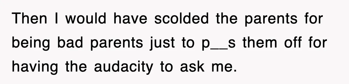 Then I would have scolded the parents for being bad parents just to p__s them off for having the audacity to ask me.