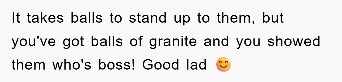It takes balls to stand up to them, but you've got balls of granite and you showed them who's boss! Good lad 😊