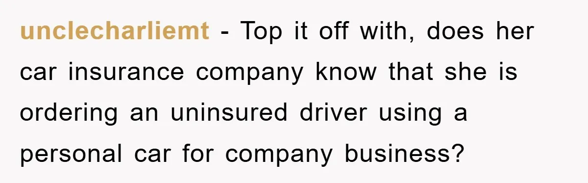 unclecharliemt - Top it off with, does her car insurance company know that she is ordering an uninsured driver using a personal car for company business?