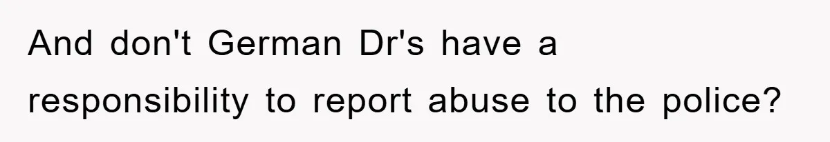 And don't German Dr's have a responsibility to report abuse to the police?