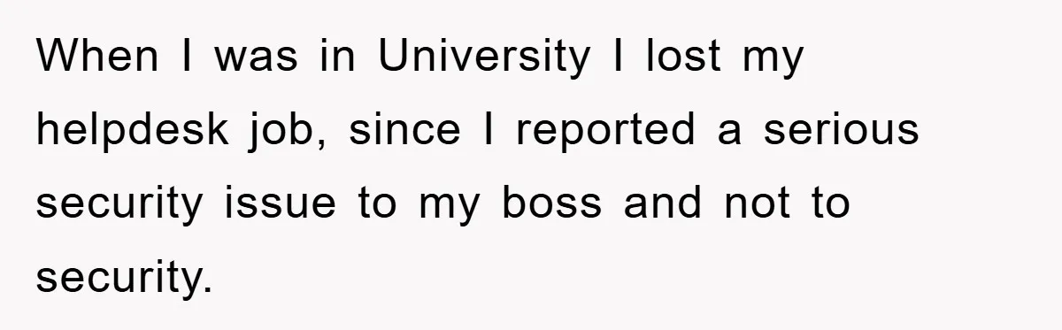 When I was in University I lost my helpdesk job, since I reported a serious security issue to my boss and not to security.