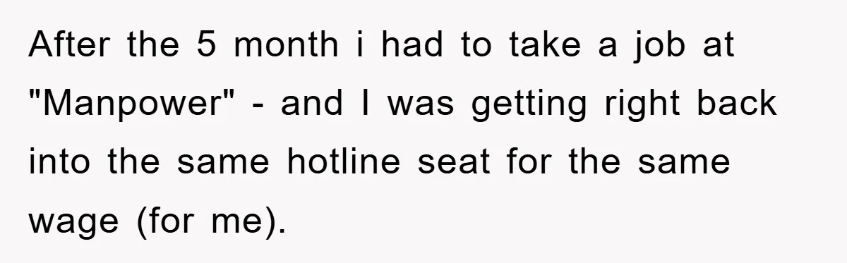 After the 5 month i had to take a job at "Manpower" - and I was getting right back into the same hotline seat for the same wage (for me).
