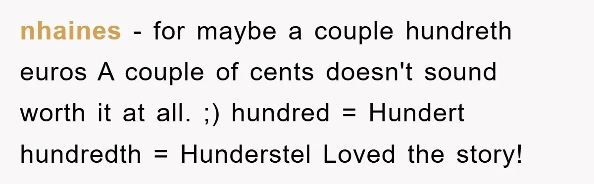 nhaines - for maybe a couple hundreth euros A couple of cents doesn't sound worth it at all. ;) hundred = Hundert hundredth = Hunderstel Loved the story!