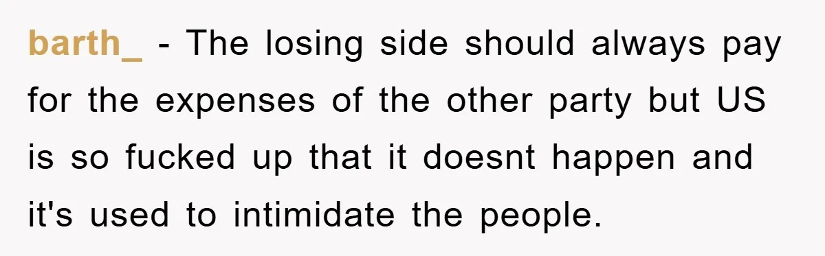barth_ - The losing side should always pay for the expenses of the other party but US is so fucked up that it doesnt happen and it's used to intimidate...