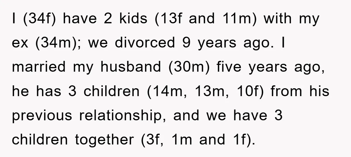 I (34f) have 2 kids (13f and 11m) with my ex (34m); we divorced 9 years ago. I married my husband (30m) five years ago, he has 3 children (14m,...