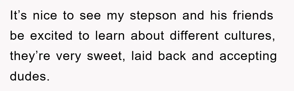 It’s nice to see my stepson and his friends be excited to learn about different cultures, they’re very sweet, laid back and accepting dudes.