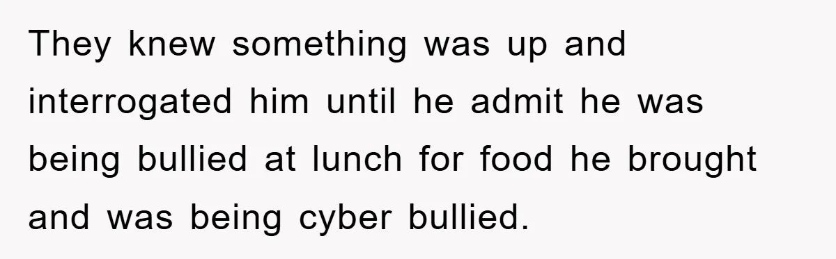 They knew something was up and interrogated him until he admit he was being bullied at lunch for food he brought and was being cyber bullied.