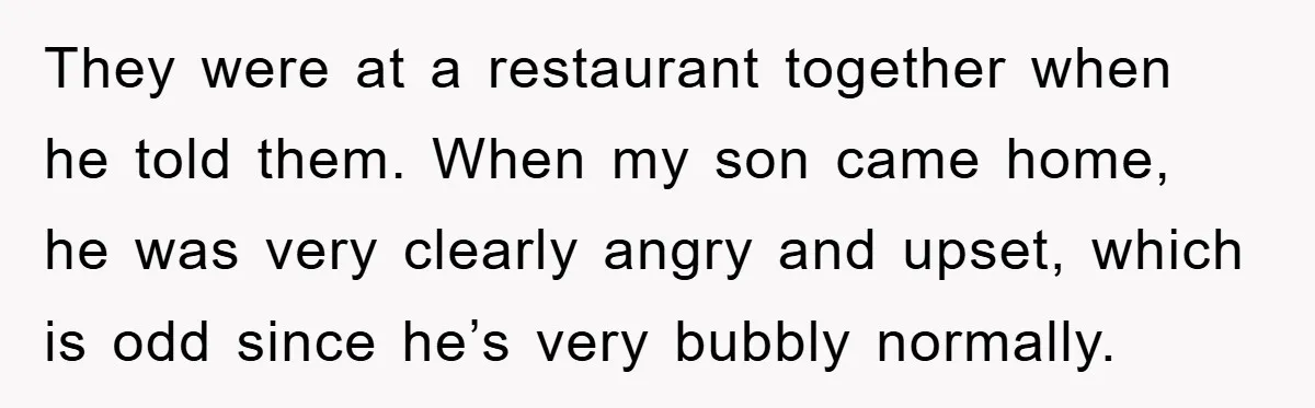 They were at a restaurant together when he told them. When my son came home, he was very clearly angry and upset, which is odd since he’s very bubbly normally.