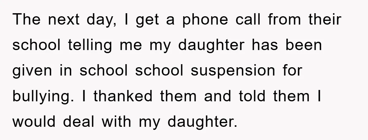 The next day, I get a phone call from their school telling me my daughter has been given in school school suspension for bullying. I thanked them and told them...