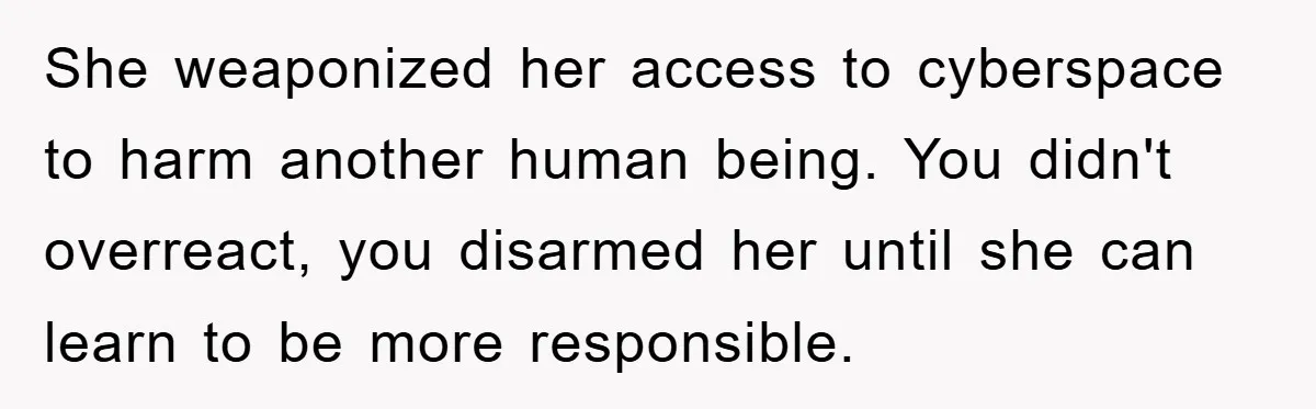 She weaponized her access to cyberspace to harm another human being. You didn't overreact, you disarmed her until she can learn to be more responsible.