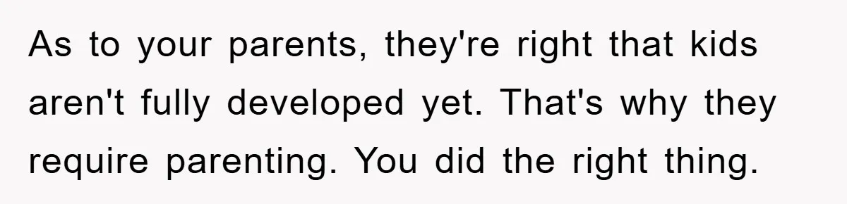 As to your parents, they're right that kids aren't fully developed yet. That's why they require parenting. You did the right thing.