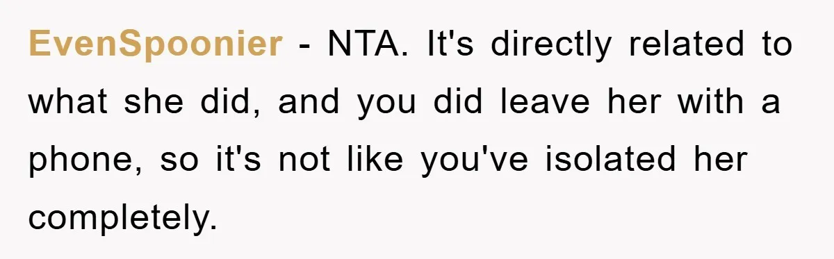 EvenSpoonier - NTA. It's directly related to what she did, and you did leave her with a phone, so it's not like you've isolated her completely.