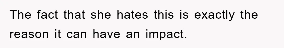 The fact that she hates this is exactly the reason it can have an impact.