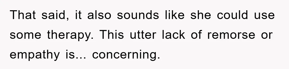 That said, it also sounds like she could use some therapy. This utter lack of remorse or empathy is... concerning.