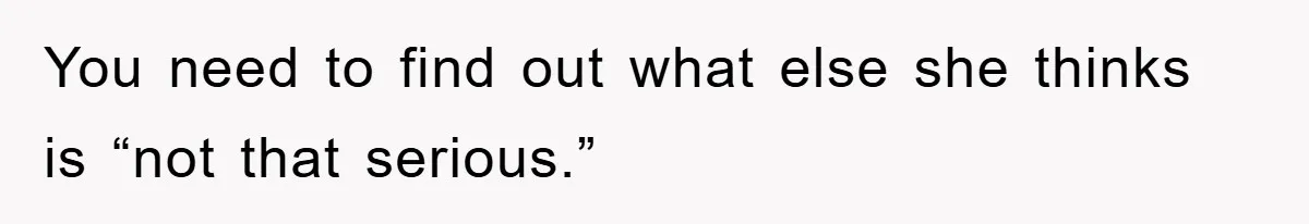 You need to find out what else she thinks is “not that serious.”