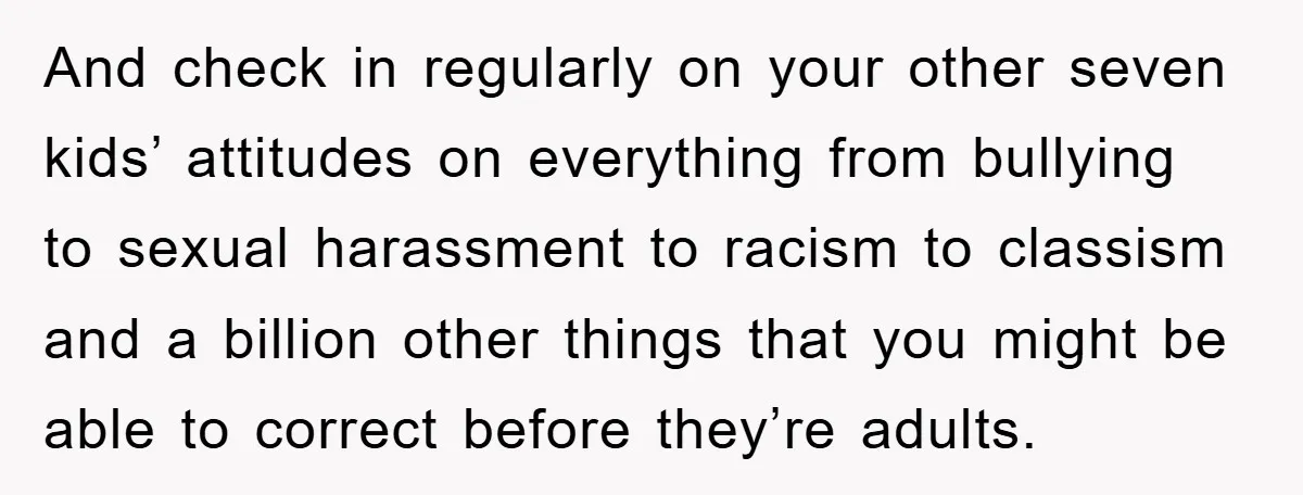 And check in regularly on your other seven kids’ attitudes on everything from bullying to sexual harassment to racism to classism and a billion other things that you might be...