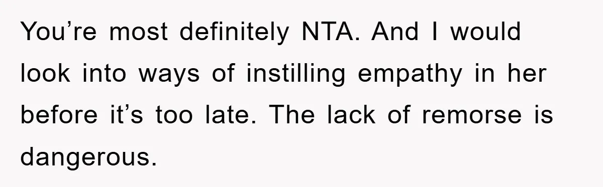 You’re most definitely NTA. And I would look into ways of instilling empathy in her before it’s too late. The lack of remorse is dangerous.