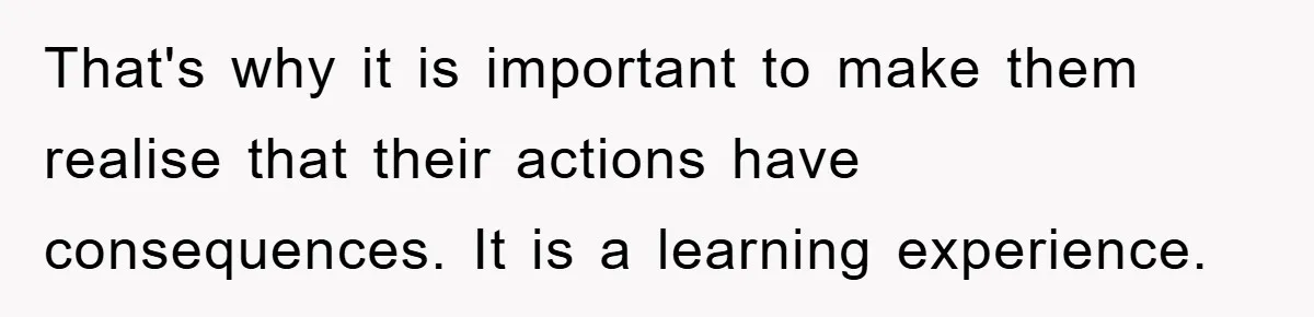 That's why it is important to make them realise that their actions have consequences. It is a learning experience.
