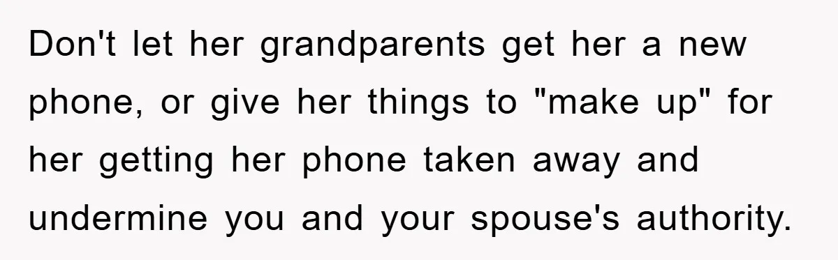 Don't let her grandparents get her a new phone, or give her things to "make up" for her getting her phone taken away and undermine you and your spouse's authority.