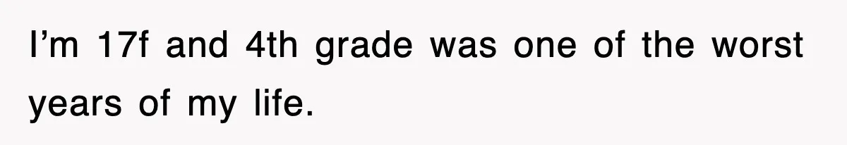 I’m 17f and 4th grade was one of the worst years of my life.