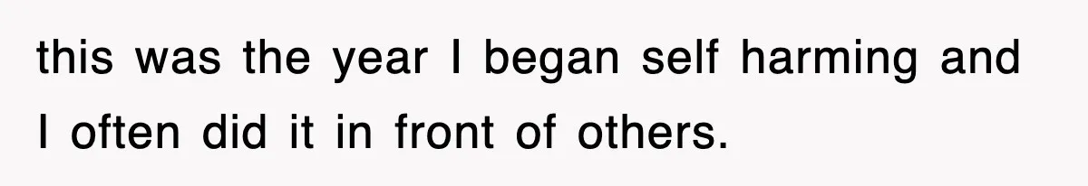 this was the year I began self harming and I often did it in front of others.