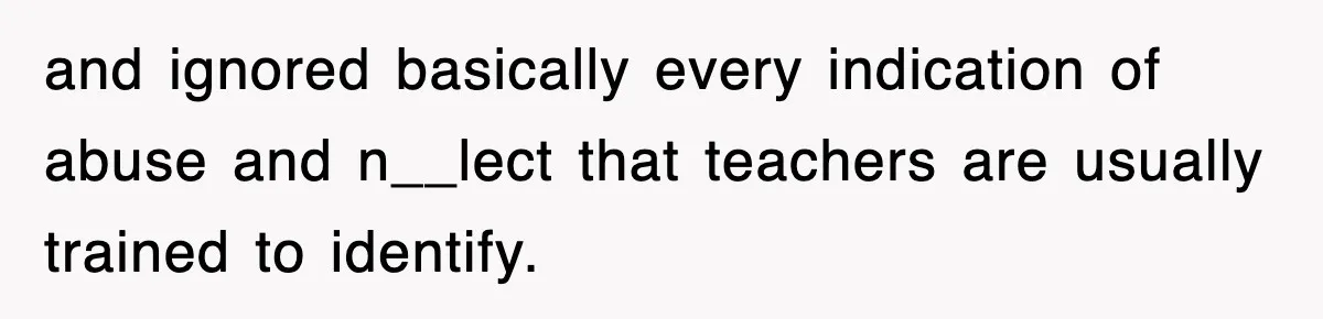 and ignored basically every indication of abuse and n__lect that teachers are usually trained to identify.