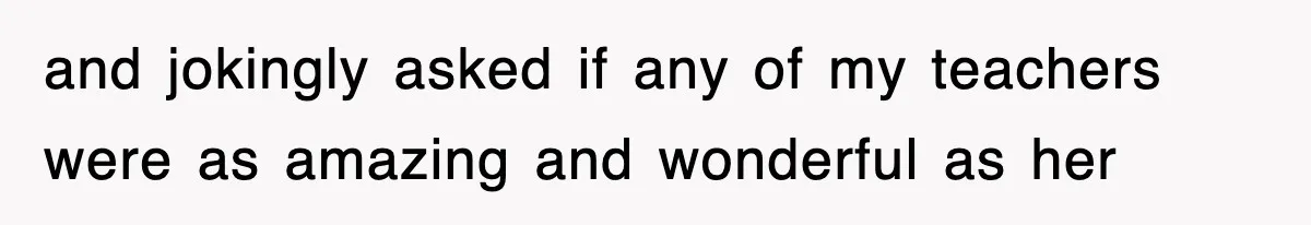 and jokingly asked if any of my teachers were as amazing and wonderful as her