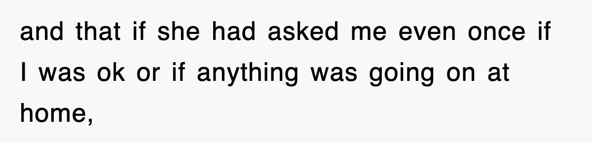 and that if she had asked me even once if I was ok or if anything was going on at home,