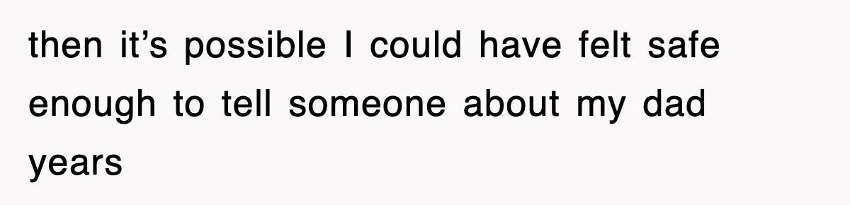 then it’s possible I could have felt safe enough to tell someone about my dad years