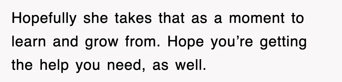 Hopefully she takes that as a moment to learn and grow from. Hope you’re getting the help you need, as well.