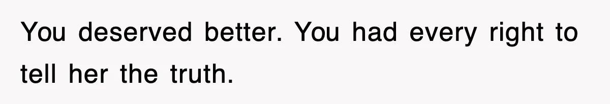 You deserved better. You had every right to tell her the truth.