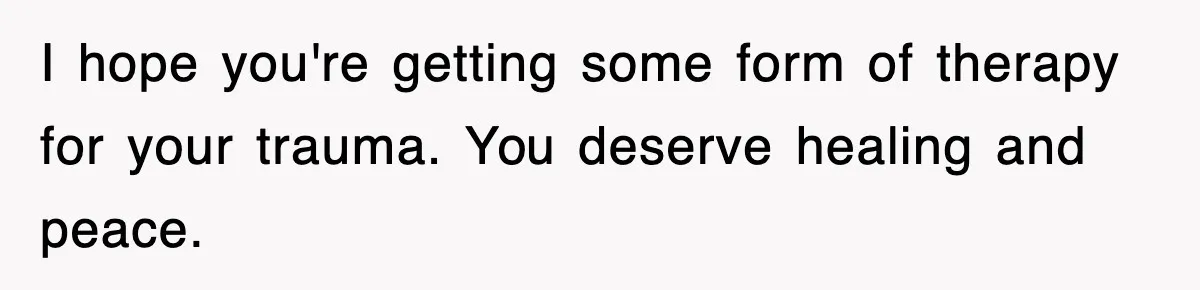 I hope you're getting some form of therapy for your trauma. You deserve healing and peace.