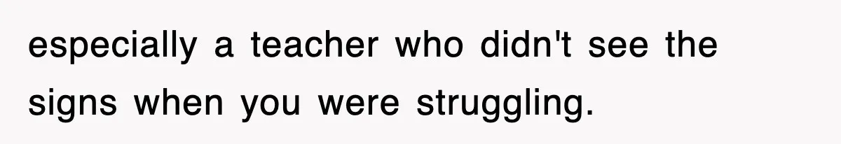 especially a teacher who didn't see the signs when you were struggling.