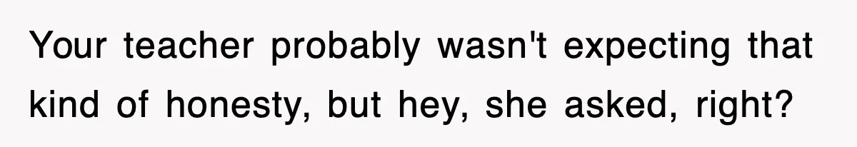 Your teacher probably wasn't expecting that kind of honesty, but hey, she asked, right?