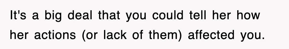 It's a big deal that you could tell her how her actions (or lack of them) affected you.
