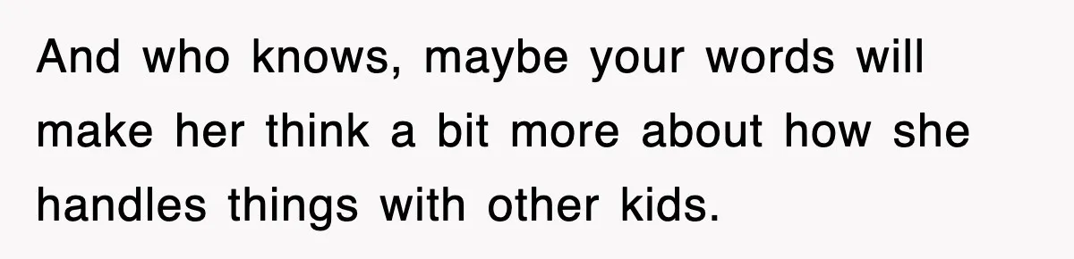 And who knows, maybe your words will make her think a bit more about how she handles things with other kids.