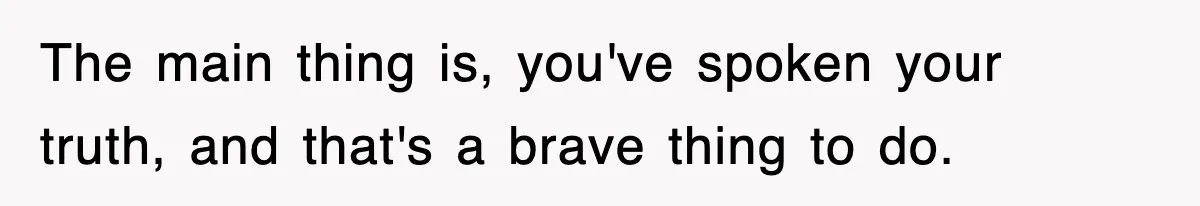 The main thing is, you've spoken your truth, and that's a brave thing to do.