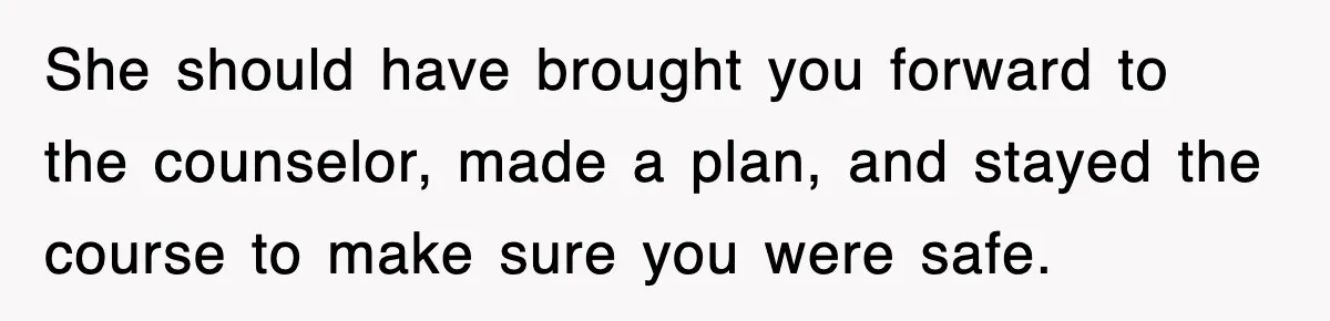 She should have brought you forward to the counselor, made a plan, and stayed the course to make sure you were safe.