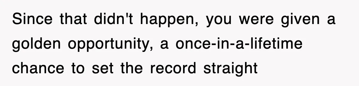 Since that didn't happen, you were given a golden opportunity, a once-in-a-lifetime chance to set the record straight