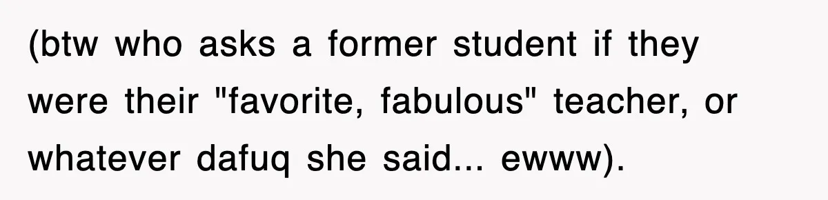 (btw who asks a former student if they were their "favorite, fabulous" teacher, or whatever dafuq she said... ewww).