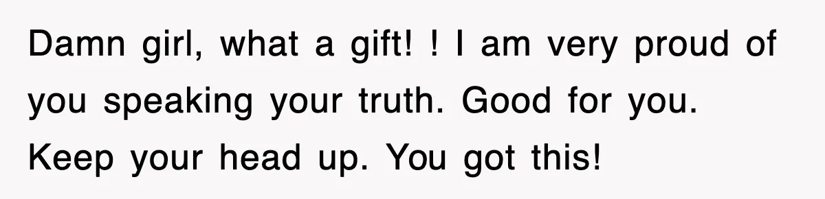 Damn girl, what a gift! ! I am very proud of you speaking your truth. Good for you. Keep your head up. You got this!