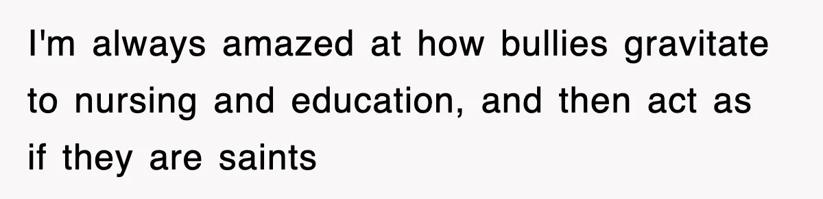 I'm always amazed at how bullies gravitate to nursing and education, and then act as if they are saints