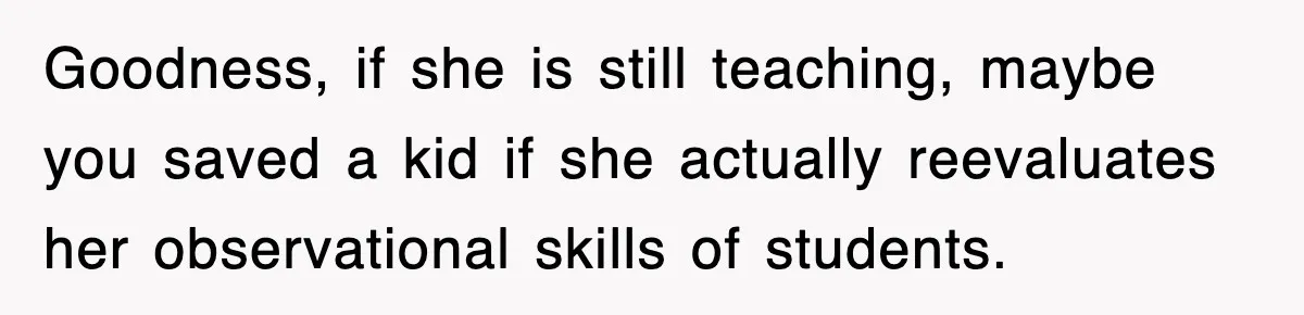 Goodness, if she is still teaching, maybe you saved a kid if she actually reevaluates her observational skills of students.