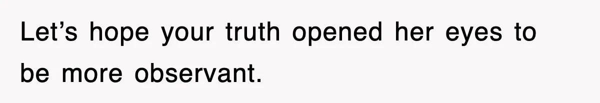 Let’s hope your truth opened her eyes to be more observant.