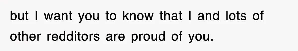 but I want you to know that I and lots of other redditors are proud of you.