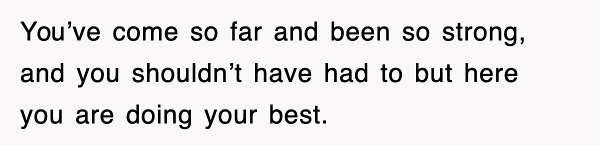 You’ve come so far and been so strong, and you shouldn’t have had to but here you are doing your best.