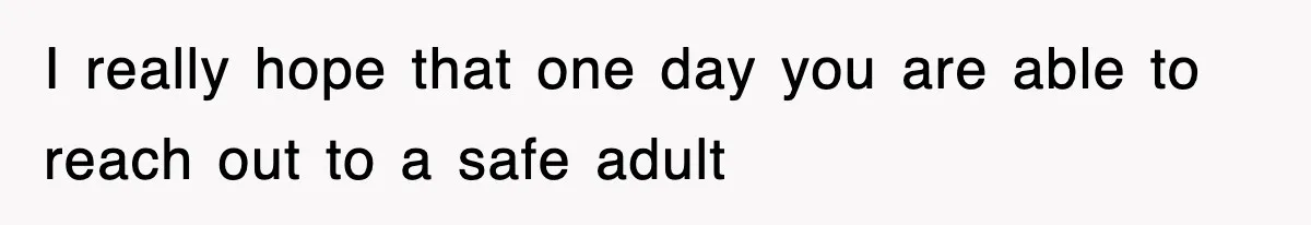I really hope that one day you are able to reach out to a safe adult