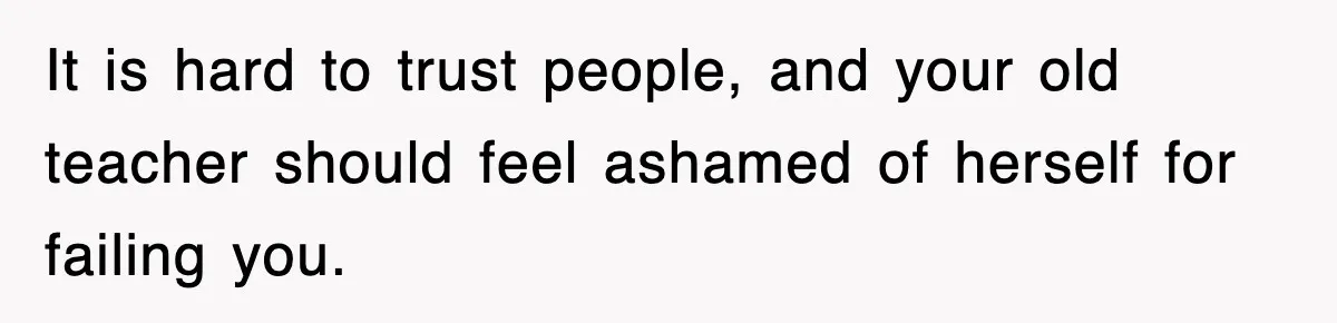 It is hard to trust people, and your old teacher should feel ashamed of herself for failing you.
