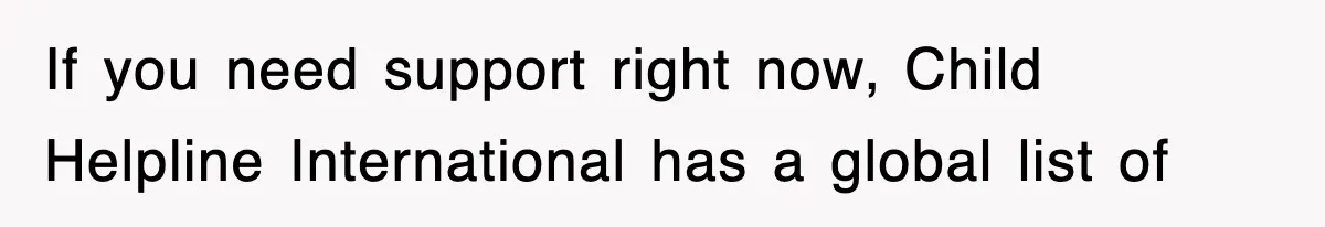 If you need support right now, Child Helpline International has a global list of
